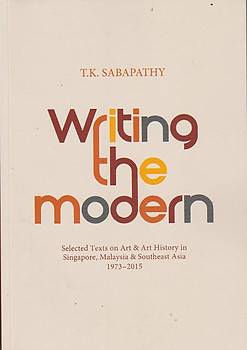 Writing the Modern: Selected Texts on Art & Art History in Singapore, Malaysia & Southeast Asia, 1973-2015 - TK Sabapathy