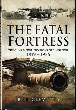 The Fatal Fortress: The Guns & Fortifications of Singapore, 1819 - 1956 - Bill Clements